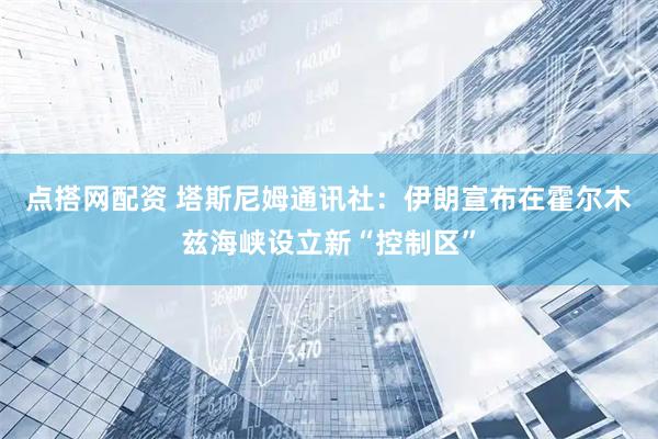 点搭网配资 塔斯尼姆通讯社：伊朗宣布在霍尔木兹海峡设立新“控制区”