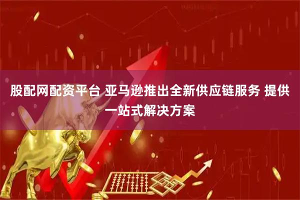 股配网配资平台 亚马逊推出全新供应链服务 提供一站式解决方案