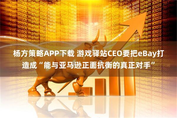 杨方策略APP下载 游戏驿站CEO要把eBay打造成“能与亚马逊正面抗衡的真正对手”