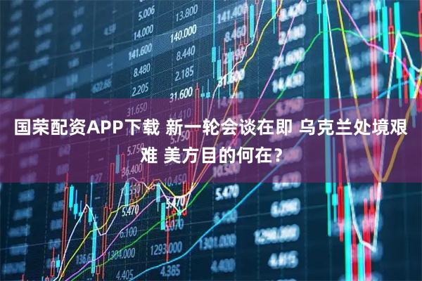 国荣配资APP下载 新一轮会谈在即 乌克兰处境艰难 美方目的何在？
