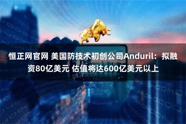 恒正网官网 美国防技术初创公司Anduril：拟融资80亿美元 估值将达600亿美元以上