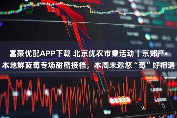 富豪优配APP下载 北京优农市集活动｜京郊产•本地鲜蓝莓专场甜蜜接档，本周末邀您“莓”好相遇