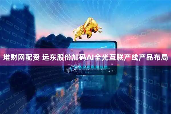 堆财网配资 远东股份加码AI全光互联产线产品布局