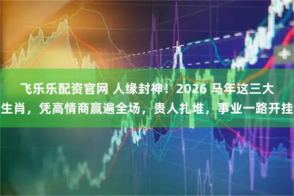 飞乐乐配资官网 人缘封神！2026 马年这三大生肖，凭高情商赢遍全场，贵人扎堆，事业一路开挂